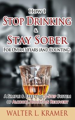 How I Stop Drinking & Stay Sober For Over 13 Years (And Counting) - A Simple & Effective 5-Step System of Alcohol Addiction Recovery