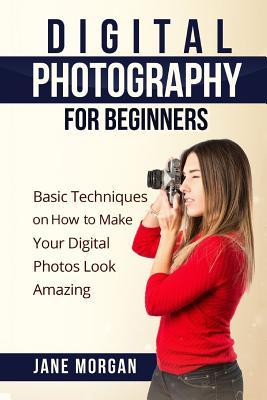 Digital Photography For Beginners: Basic Techniques on How to Make Your Digital Photos Look Amazing