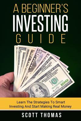 A Beginner's Investing Guide: Learn The Strategies To Smart Investing And Start Making Real Money