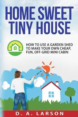 Home Sweet Tiny House: How to use a Garden Shed to make your own Cheap, Fun, Off-Grid Mini Cabin