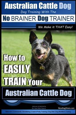 Australian Cattle Dog Dog Training with the No BRAINER Dog TRAINER We Make it THAT Easy!: How to EASILY TRAIN Your Australian Cattle Dog