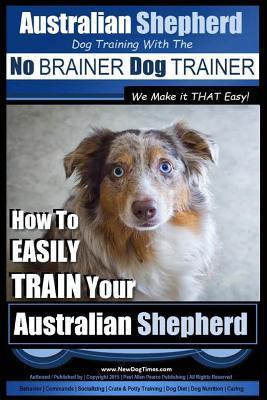 Australian Shepherd Dog Training with the No BRAINER Dog TRAINER We Make it THAT Easy!: How to EASILY TRAIN Your Australian Shepherd