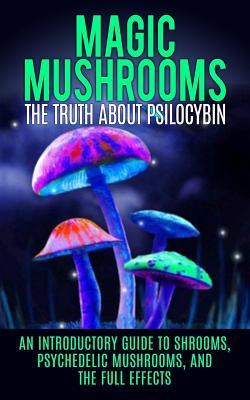 Magic Mushrooms: The Truth About Psilocybin: An Introductory Guide to Shrooms, Psychedelic Mushrooms, And The Full Effects