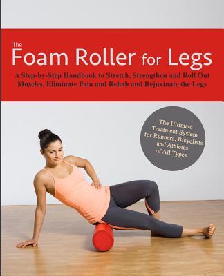 The Foam Roller for Legs: A Step-By-Step Handbook to Stretch, Strengthen and Roll Out Muscles, Eliminate Pain and Rehab and Rejuvenate Your Legs