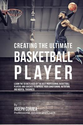 Creating the Ultimate Basketball Player: Learn the Secrets Used by the Best Professional Basketball Players and Coaches to Improve Your Conditioning,