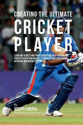 Creating the Ultimate Cricket Player: Learn the Secrets and Tricks Used by the Best Professional Cricket Players and Coaches to Improve Your Condition