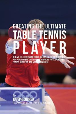 Creating the Ultimate Table Tennis Player: Realize the Secrets and Tricks Used by the Best Professional Ping Pong Players and Coaches to Improve Your