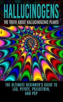 Hallucinogens: The Truth About Hallucinogenic Plants: The Ultimate Beginner's Guide to LSD, Peyote, Psilocybin, And PCP