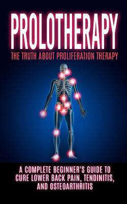 Prolotherapy: The Truth About Proliferation Therapy: A Complete Beginner's Guide to Cure Lower Back Pain, Tendinitis, And Osteoarthr