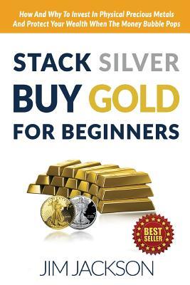 Stack Silver Buy Gold For Beginners: How And Why To Invest In Physical Precious Metals And Protect Your Wealth When The Money Bubble Pops