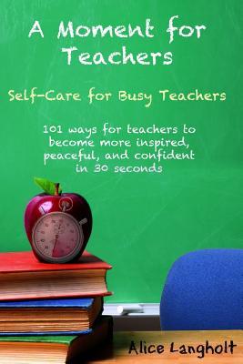 A Moment for Teachers: Self-Care for Busy Teachers - 101 free ways for teachers to become more inspired, peaceful, and confident in 30 second