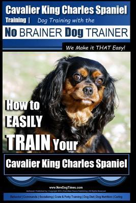 Cavalier King Charles Spaniel Training Dog Training with the No Brainer Dog Trainer We Make it THAT Easy!: How to EASILY TRAIN Your Cavalier King Char