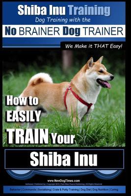 Shiba Inu Training Dog Training with the No BRAINER Dog TRAINER We Make it That Easy!: How to EASILY TRAIN Your Shiba Inu