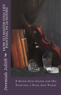 How to Master Still Life Painting in 24 Hours!: A Seven-Step Guide for Oil Painting a Still Life Today