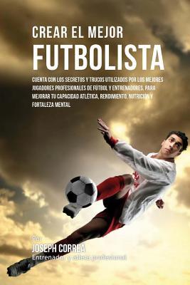 Crear El Mejor Futbolista: Cuenta Con Los Secretos Y Trucos Utilizados Por Los Mejores Jugadores Profesionales de Futbol Y Entrenadores, Para Mej