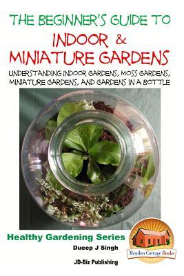 The Beginner's Guide to Indoor and Miniature Gardens: Understanding Indoor Gardens, Moss Gardens, Miniature Gardens and Gardens in a Bottle