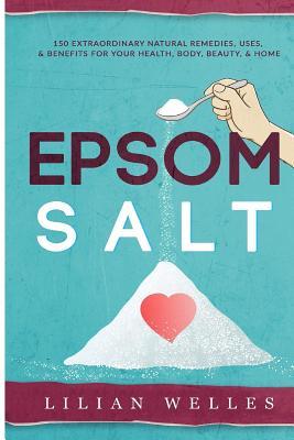 Epsom Salt: 150 Extraordinary Natural Remedies, Uses, & Benefits For Your Health, Body, Beauty, & Home