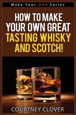 How To Make Your Own Great Tasting Whisky And Scotch