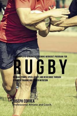 The Complete Strength Training Workout Program for Rugby: Increase power, speed, agility, and resistance through strength training and proper nutritio