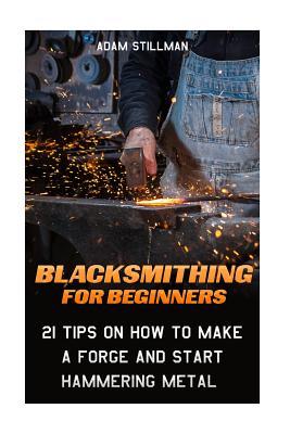 Blacksmithing For Beginners: 21 Tips On How to Make A Forge and Start Hammering Metal: (Blacksmithing, blacksmith, how to blacksmith, how to blacks