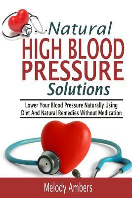 Natural High Blood Pressure Solutions: Lower Your Blood Pressure Naturally Using Diet And Natural Remedies Without Medication