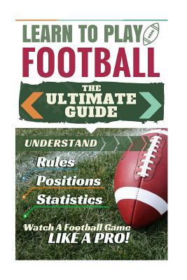 Football: Learn to Play Football: The Ultimate Guide to Understand Football Rules, Football Positions, Football Statistics and W