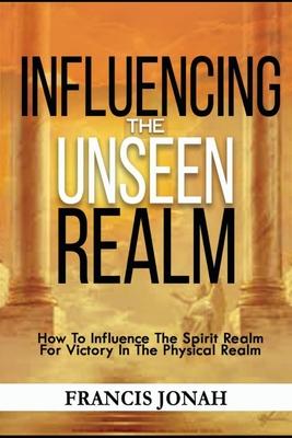 Influencing The Unseen Realm: How to Influence The Spirit Realm for Victory in The Physical Realm(Spiritual Success Books)