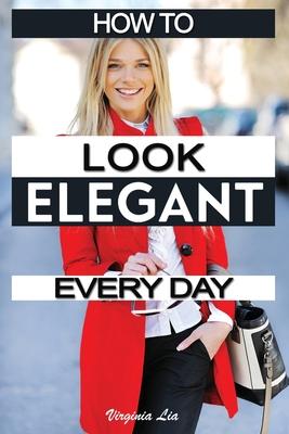 How to Look Elegant Every Day!: Colors, Makeup, Clothing, Skin & Hair, Posture and More