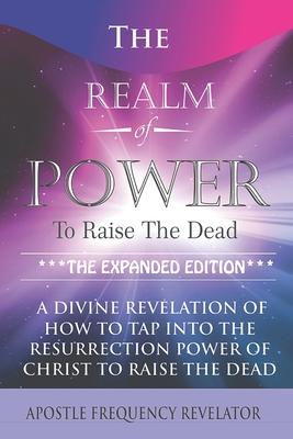 The Realm Of Power To Raise The Dead: A Divine Revelation Of How To Tap Into The Resurrection Power Of Christ To Raise The Dead