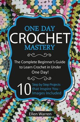 Crochet: One Day Crochet Mastery: The Complete Beginner's Guide to Learn Crochet in Under 1 Day! - 10 Step by Step Projects Tha