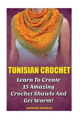 Tunisian Crochet: Learn to Creat 15 Amazing Crochet Shawls and Get Warm!: (Tunisian Crochet, Crochet Scarves, Crochet Shawls, How To Cro