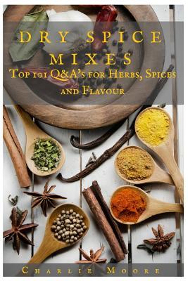 Dry Spice Mixes: Top 101 Q&A's for Herbs, Spices and Flavour [A Spices and Seasoning and Herbs Cookbook]