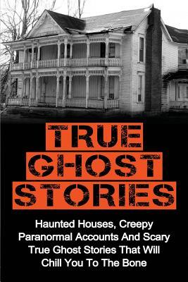 True Ghost Stories: Haunted Houses, Creepy Paranormal Accounts And Scary True Ghost Stories That Will Chill You To The Bone - Real True Gh