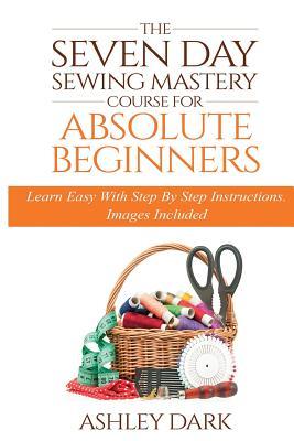 Sewing: The Seven Day Sewing Mastery Course For Absolute Beginners: Learn Easy With Step By Step Instructions - Images Include