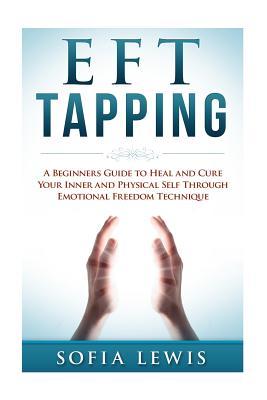 EFT and Tapping: A Beginners Guide to Heal and Cure your Inner and Physical Self Through Emotional Freedom Technique