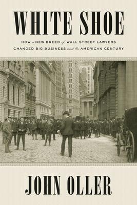 White Shoe: How a New Breed of Wall Street Lawyers Changed Big Business--and the American Century