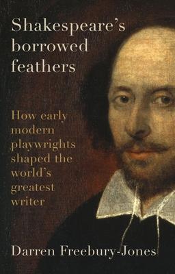 Shakespeare's Borrowed Feathers: How Early Modern Playwrights Shaped the World's Greatest Writer