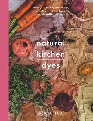 Natural Kitchen Dyes: Make Your Own Dyes from Fruit, Vegetables, Herbs and Tea, Plus Ten Eco-Friendly Craft Projects