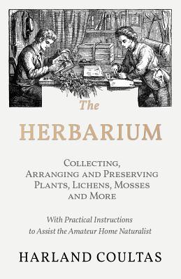 The Herbarium - Collecting, Arranging and Preserving Plants, Lichens, Mosses and More - With Practical Instructions to Assist the Amateur Home Natural