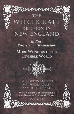 The Witchcraft Delusion in New England - Its Rise, Progress and Termination - More Wonders of the Invisible World - With a Preface, Introductions and