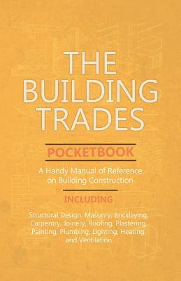 The Building Trades Pocketbook - A Handy Manual of Reference on Building Construction - Including Structural Design, Masonry, Bricklaying, Carpentry,