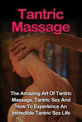 Tantric Massage: Learn The Amazing Art Of Tantric Massage, Tantric Sex And How To Experience An Incredible Tantric Sex Life Today: Tant