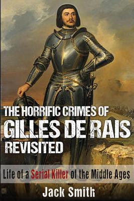 The Horrific Crimes of Gilles de Rais Revisited: Life of a Serial Killer of the Middle Ages