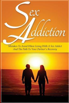 Sex Addiction: Mistakes To Avoid When Living With A Sex Addict And The Path To Your Partner's Recovery