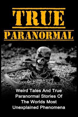 True Paranormal: Weird Tales And True Paranormal Stories Of The Worlds Most Unexplained Phenomena