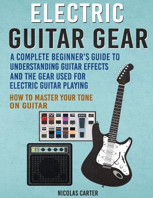 Electric Guitar Gear: A Complete Beginner's Guide To Understanding Guitar Effects And The Gear Used For Electric Guitar Playing & How To Mas