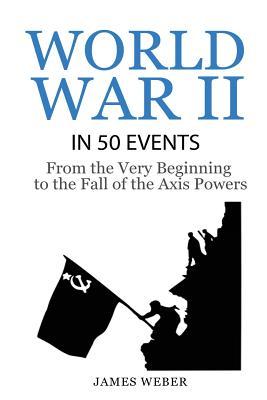 World War 2: World War II in 50 Events: From the Very Beginning to the Fall of the Axis Powers (War Books, World War 2 Books, War H