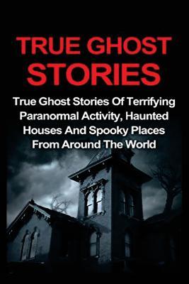 True Ghost Stories: True Ghost Stories Of Terrifying Paranormal Activity, Haunted Houses And Spooky Places From Around The World