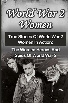 World War 2 Women: True Stories Of World War 2 Women In Action: The Women Heroes And Spies Of World War 2