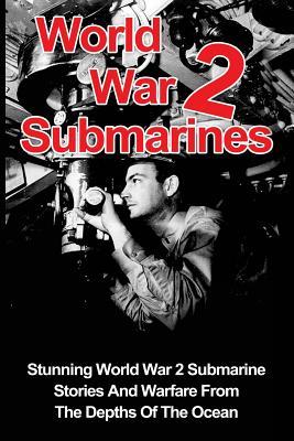 World War 2 Submarines: Stunning World War 2 Submarine Stories And Warfare From The Depths Of The Ocean